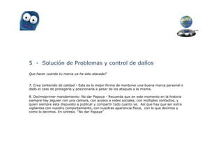 5 - Solución de Problemas y control de daños
Que hacer cuando tu marca ya ha sido atacada?


7. Crea contenido de calidad - Esta es la mejor forma de mantener una buena marca personal o
dado el caso de protegerla y posicionarla a pesar de los ataques a la misma.

8. Decimoprimer mandamiento: No dar Papaya - Recuerda que en este momento en la historia
siempre hay alguien con una cámara, con acceso a redes sociales, con múltiples contactos, y
quien siempre esta dispuesto a publicar y compartir todo cuanto ve. Así que hay que ser extra
vigilantes con nuestro comportamiento, con nuestras apariencia física, con lo que decimos y
como lo decimos. En síntesis “No dar Papaya”
 
