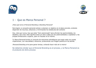 1 - Que es Marca Personal ?
¿Para qué sirve el Personal Branding o Branding Personal?

Para lograr un proyecto personal exitoso o alcanzar un objetivo en el plazo previsto, evitando
dispersión de recursos, esfuerzos y minimizando los obstáculos del contexto

Hoy, más que nunca, hay que estar “bien posicionado” para afrontar las oportunidades, los
desafíos o las crisis. Esto significa tener en claro cuáles son las potencialidades a capitalizar y las
propias limitaciones a superar, para no fracasar en el intento.

Tu Marca Personal brinda un conjunto de soluciones estratégicas que luego cada uno puede
implementar, con naturalidad y solvencia, produciendo una imagen positiva en los demás.

¡Personal Branding sirve para ganar tiempo, evitando hacer más de lo mismo!

No debemos olvidar que el Personal Branding es el proceso, y la Marca Personal es
el producto de dicho proceso
 