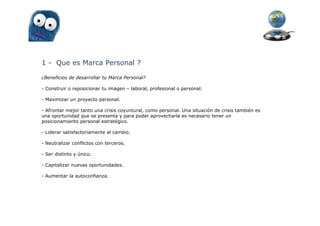 1 - Que es Marca Personal ?

¿Beneficios de desarrollar tu Marca Personal?

- Construir o reposicionar tu imagen – laboral, profesional o personal.

- Maximizar un proyecto personal.

- Afrontar mejor tanto una crisis coyuntural, como personal. Una situación de crisis también es
una oportunidad que se presenta y para poder aprovecharla es necesario tener un
posicionamiento personal estratégico.

- Liderar satisfactoriamente el cambio.

- Neutralizar conflictos con terceros.

- Ser distinto y único.

- Capitalizar nuevas oportunidades.

- Aumentar la autoconfianza.
 