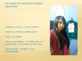 MY NAME IS MARCELA QUIROZ 
MONTERO 
PLACE OF LIVING : I LIVE IN PASTO 
MARITAL STATUS : FREE UNION 
AGE : 29 YEARS 
FAMILY MEMBERS : MY PARTNER, MY 
DAUGHTER, MY MOTHER AND BROTHER 
OCCUPATION: STUDENT AND 
HOMEMAKER 
 