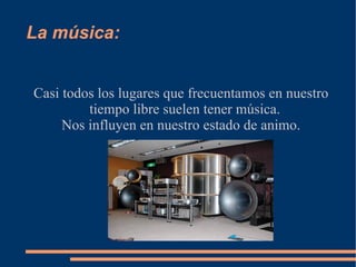 La  música : Casi todos los lugares que frecuentamos en nuestro tiempo libre suelen tener  música. Nos influyen en nuestro estado de animo. 