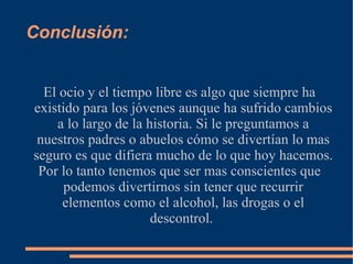 Conclusión :  El ocio y el tiempo libre es algo que siempre ha existido para los jóvenes aunque ha sufrido cambios a lo largo de la historia. Si le preguntamos a nuestros padres o abuelos cómo se  divertían  lo mas seguro es que difiera mucho de lo que hoy hacemos. Por lo tanto tenemos que ser mas conscientes que podemos divertirnos sin tener que recurrir elementos como el alcohol, las drogas o el descontrol.  