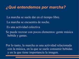 ¿Qué entendemos por marcha? La marcha se suele dar en el tiempo libre.  La marcha se encuentra de noche.  Es una actividad colectiva  Se puede recrear con pocos elementos: gente música bebida y ganas. Por lo tanto, la marcha es una actividad relacionada con la música, en la que se suele consumir bebidas y en la que tiene importancia la imagen. 