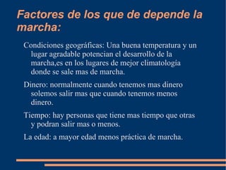 Factores de los que de depende la marcha: Condiciones  geográficas : Una buena temperatura y un lugar agradable potencian el desarrollo de la marcha,es en los lugares de mejor  climatología  donde se sale mas de marcha. Dinero: normalmente cuando tenemos mas dinero solemos salir mas que cuando tenemos menos dinero. Tiempo: hay personas que tiene mas tiempo que otras y podran salir mas o menos. La edad: a mayor edad menos práctica de marcha. 