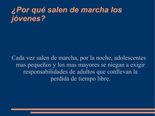 ¿Por qué salen de marcha los jóvenes? Cada vez salen de marcha, por la noche, adolescentes mas pequeños y los mas mayores se niegan a exigir responsabilidades de adultos que conllevan la perdida de tiempo libre. 