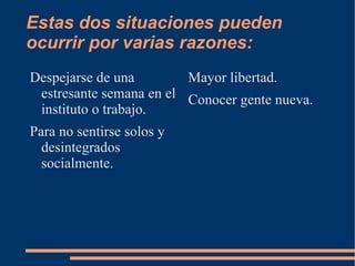 Estas dos situaciones pueden ocurrir por varias razones: Despejarse de una  estresante  semana en el instituto o trabajo. Para no sentirse solos y desintegrados socialmente. Mayor libertad. Conocer gente nueva. 