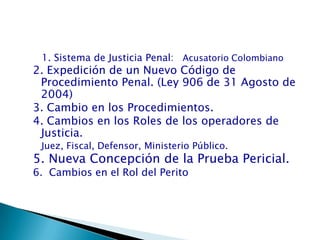      1. Sistema de Justicia Penal:   Acusatorio Colombiano2. Expedición de un Nuevo Código de Procedimiento Penal. (Ley 906 de 31 Agosto de 2004)3. Cambio en los Procedimientos.4. Cambios en los Roles de los operadores de Justicia.Juez, Fiscal, Defensor, Ministerio Público. 5. Nueva Concepción de la Prueba Pericial.6.  Cambios en el Rol del Perito