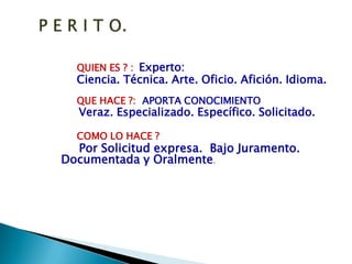 P E R I T O.QUIEN ES ? :Experto:Ciencia. Técnica. Arte. Oficio. Afición. Idioma.QUE HACE ?:  APORTA CONOCIMIENTOVeraz. Especializado. Específico. Solicitado.COMO LO HACE ?Por Solicitud expresa.  Bajo Juramento.   Documentada y Oralmente.