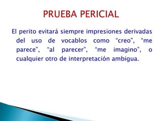 El perito evitará siempre impresiones derivadas del uso de vocablos como “creo”, “me parece”, “al parecer”, “me imagino”, o cualquier otro de interpretación ambigua.PRUEBA PERICIAL
