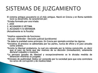 El sistema antiguo acusatorio es el más antiguo. Nació en Grecia y en Roma también tuvo su desarrollo. Se caracterizó por:*Estaba formado por una tríada:1. JUEZ2. ACUSADOR O VÍCTIMA 3. ACUSADO Y/O DEFENSOR(Actualmente es la fiscalía)*Implica separación de funciones:-Acusar -Defender -Decisión judicial (Juridicente)*Se daba la oralidad como principio. En Grecia por ejemplo existían las ágoras.*Iniciativa: El proceso se adelantaba por las partes, nunca de oficio y el juez actuaba como arbitro.*Existía la libertad probatoria, la cual era valorada por la íntima convicción, es decir que el juez no tenía que dar motivos de su decisión (inmediación), solamente declarar culpable o inocente.*La persona gozaba de libertad y excepcionalmente se le dictaba medida de detención mientras se juzgaba.*Principio de publicidad: Debía ser conocido por la sociedad para que esta controlara los actos de corrupción y de mediocridad.SISTEMAS DE JUZGAMIENTO
