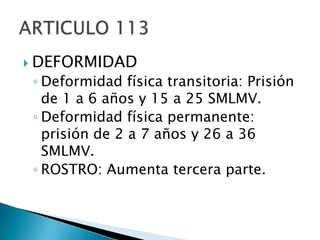 DEFORMIDADDeformidad física transitoria: Prisión de 1 a 6 años y 15 a 25 SMLMV.Deformidad física permanente: prisión de 2 a 7 años y 26 a 36 SMLMV.ROSTRO: Aumenta tercera parte.ARTICULO 113