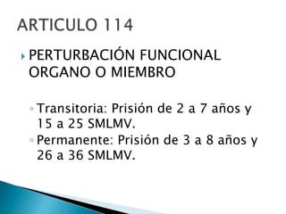 PERTURBACIÓN FUNCIONAL ORGANO O MIEMBROTransitoria: Prisión de 2 a 7 años y 15 a 25 SMLMV.Permanente: Prisión de 3 a 8 años y 26 a 36 SMLMV.ARTICULO 114