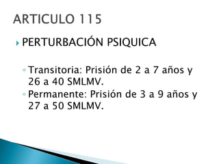 PERTURBACIÓN PSIQUICATransitoria: Prisión de 2 a 7 años y 26 a 40 SMLMV.Permanente: Prisión de 3 a 9 años y 27 a 50 SMLMV.ARTICULO 115