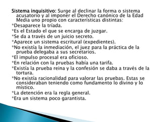 Sistema inquisitivo: Surge al declinar la forma o sistema acusatorio y al imponer el Derecho canónico de la Edad Media uno propio con características distintas:*Desaparece la tríada.*Es el Estado el que se encarga de juzgar.*Se da a través de un juicio secreto.*Aparece un sistema escritural (expedientes).*No existía la inmediación, el juez para la práctica de la prueba delegaba a sus secretarios.*El impulso procesal era oficioso.*En relación con la pruebas había una tarifa.*Existía la prueba reina y la confesión se daba a través de la tortura.*No existía racionalidad para valorar las pruebas. Estas se consideraban teniendo como fundamento lo divino y lo místico.*La detención era la regla general.*Era un sistema poco garantista.