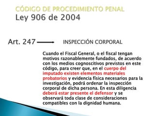 CÓDIGO DE PROCEDIMIENTO PENALLey 906 de 2004Art. 247INSPECCIÓN CORPORAL Cuando el Fiscal General, o el fiscal tengan motivos razonablemente fundados, de acuerdo con los medios cognoscitivos previstos en este código, para creer que, en el cuerpo del imputado existen elementos materiales probatorios y evidencia física necesarios para la investigación, podrá ordenar la inspección corporal de dicha persona. En esta diligencia deberá estar presente el defensor y se observará toda clase de consideraciones compatibles con la dignidad humana.