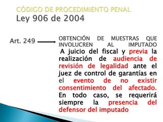 CÓDIGO DE PROCEDIMIENTO PENALLey 906 de 2004OBTENCIÓN DE MUESTRAS QUE INVOLUCREN AL IMPUTADOA juicio del fiscal y previa la realización de audiencia de revisión de legalidad ante el juez de control de garantías en el evento de no existir consentimiento del afectado. En todo caso, se requerirá siempre la presencia del defensor del imputadoArt. 249