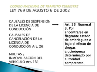CODIGO NACIONAL DE TRANSITO TERRESTRELEY 769 DE AGOSTO 6 DE 2002CAUSALES DE SUSPENSIÓN DE LA LICENCIA DE CONDUCCIÓNArt. 26  Numeral 3. Por encontrarse en flagrante estado de embriaguez o bajo el efecto de drogas alucinógenas determinado por autoridad competente.CAUSALES DE CANCELACIÓN DE LA LICENCIA DE CONDUCCIÓN Art. 26MULTAS / INMOVILIZACIÓN DEL VEHÍCULO Art. 131