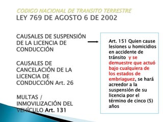 CODIGO NACIONAL DE TRANSITO TERRESTRELEY 769 DE AGOSTO 6 DE 2002CAUSALES DE SUSPENSIÓN DE LA LICENCIA DE CONDUCCIÓNArt. 151 Quien cause lesiones u homicidios en accidente de tránsitoy se demuestre que actuó bajo cualquiera de los estados de embriaguez, se hará acreedor a la suspensión de su licencia por el término de cinco (5) añosCAUSALES DE CANCELACIÓN DE LA LICENCIA DE CONDUCCIÓN Art. 26MULTAS / INMOVILIZACIÓN DEL VEHÍCULO Art. 131
