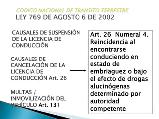 CODIGO NACIONAL DE TRANSITO TERRESTRELEY 769 DE AGOSTO 6 DE 2002CAUSALES DE SUSPENSIÓN DE LA LICENCIA DE CONDUCCIÓNArt. 26  Numeral 4. Reincidencia al encontrarse conduciendo en estado de embriaguez o bajo el efecto de drogas alucinógenas determinado por autoridad competenteCAUSALES DE CANCELACIÓN DE LA LICENCIA DE CONDUCCIÓN Art. 26MULTAS / INMOVILIZACIÓN DEL VEHÍCULO Art. 131