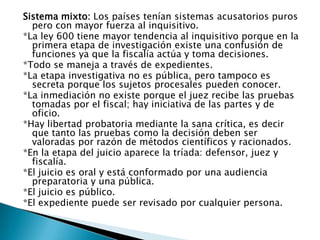 Sistema mixto: Los países tenían sistemas acusatorios puros pero con mayor fuerza al inquisitivo.*La ley 600 tiene mayor tendencia al inquisitivo porque en la primera etapa de investigación existe una confusión de funciones ya que la fiscalía actúa y toma decisiones. *Todo se maneja a través de expedientes.*La etapa investigativa no es pública, pero tampoco es secreta porque los sujetos procesales pueden conocer. *La inmediación no existe porque el juez recibe las pruebas tomadas por el fiscal; hay iniciativa de las partes y de oficio. *Hay libertad probatoria mediante la sana crítica, es decir que tanto las pruebas como la decisión deben ser valoradas por razón de métodos científicos y racionados. *En la etapa del juicio aparece la tríada: defensor, juez y fiscalía.*El juicio es oral y está conformado por una audiencia preparatoria y una pública.*El juicio es público.*El expediente puede ser revisado por cualquier persona.