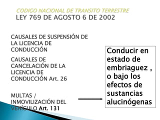 CODIGO NACIONAL DE TRANSITO TERRESTRELEY 769 DE AGOSTO 6 DE 2002CAUSALES DE SUSPENSIÓN DE LA LICENCIA DE CONDUCCIÓNConducir en estado de embriaguez , o bajo los efectos de sustancias alucinógenasCAUSALES DE CANCELACIÓN DE LA LICENCIA DE CONDUCCIÓN Art. 26MULTAS / INMOVILIZACIÓN DEL VEHÍCULO Art. 131