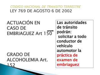 CODIGO NACIONAL DE TRANSITO TERRESTRELEY 769 DE AGOSTO 6 DE 2002ACTUACIÓN ENCASO DE  EMBRIAGUEZ Art 150Las autoridades de tránsito podrán: solicitar a todo conductor de vehículo automotor la práctica de examen de embriaguezGRADO DE ALCOHOLEMIA Art. 152
