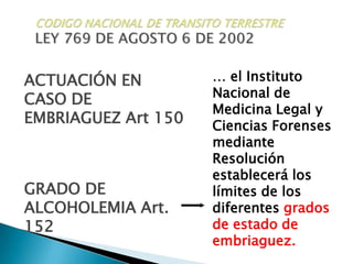 CODIGO NACIONAL DE TRANSITO TERRESTRELEY 769 DE AGOSTO 6 DE 2002… el Instituto Nacional de Medicina Legal y Ciencias Forenses  mediante Resolución establecerá los límites de los diferentes grados de estado de embriaguez.ACTUACIÓN ENCASO DE  EMBRIAGUEZ Art 150GRADO DE ALCOHOLEMIA Art. 152