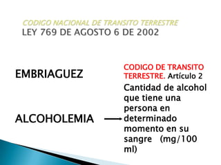CODIGO NACIONAL DE TRANSITO TERRESTRELEY 769 DE AGOSTO 6 DE 2002CODIGO DE TRANSITO TERRESTRE.Artículo 2Cantidad de alcohol que tiene una persona en determinado momento en su sangre   (mg/100 ml)EMBRIAGUEZALCOHOLEMIA