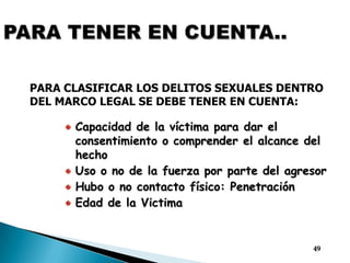 PARA TENER EN CUENTA..PARA CLASIFICAR LOS DELITOS SEXUALES DENTRO DEL MARCO LEGAL SE DEBE TENER EN CUENTA:Capacidad de la víctima para dar el consentimiento o comprender el alcance del hechoUso o no de la fuerza por parte del agresorHubo o no contacto físico: Penetración Edad de la Victima49