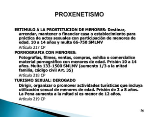 PROXENETISMOESTIMULO A LA PROSTITUCION DE MENORES:Destinar, arrendar, mantener o financiar casa o establecimiento para práctica de actos sexuales con participación de menores de edad. 10 a 14 años y multa 66-750 SMLMV	Artículo 217 CPPORNOGRAFIA CON MENORES:Fotografías, filmes, ventas, compras, exhiba o comercialice material pornográfico con menores de edad. Prisión 10 a 14 años. Multa 133-1500 SMLMV (aumento 1/3 a la mitad familia, código civil Art. 35)	Artículo 218 CPTURISMO SEXUAL: DEROGADODirigir, organizar o promover actividades turísticas que incluya utilización sexual de menores de edad. Prisión de 3 a 8 años. La Pena aumenta a la mitad si es menor de 12 años.Artículo 219 CP56