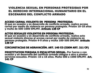 VIOLENCIA SEXUAL EN PERSONAS PROTEGIDAS POR EL DERECHO INTERNACIONAL HUMANITARIO EN EL ESCENARIO DEL CONFLICTO ARMADOACCESO CARNAL VIOLENTO EN  PERSONA  PROTEGIDA: El que en ocasión y en desarrollo de conflicto armado, realice acceso carnal por medio de violencia en persona protegida. Prisión 10-18 años y multa de 500-1000 SMLMV.Artículo 138 CPACTOS SEXUALES VIOLENTOS EN PERSONA PROTEGIDA: El que en ocasión y en desarrollo de conflicto armado, realice acto sexual violento diverso al acceso carnal por medio de violencia en persona protegida. Prisión 4-9 años y multa 100-500 SMLMV. Artículo 139 CPCIRCUNSTACIAS DE AGRAVACIÓN. ART. 140 CO (IDEM ART. 211 CP)PROSTITUCION FORZADA O ESCALVITUD SEXUAL. Por fuerza y con ocasión y en desarrollo del conflicto armado obligue a otro a prestar servicios sexuales. Prisión: 10 a 18 años. Multa 500 a 1000 SMLMV. Art. 141 CP58