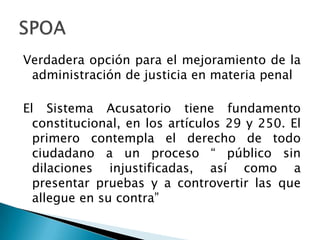 Verdadera opción para el mejoramiento de la administración de justicia en materia penal El Sistema Acusatorio tiene fundamento constitucional, en los artículos 29 y 250. El primero contempla el derecho de todo ciudadano a un proceso “ público sin dilaciones injustificadas, así como a presentar pruebas y a controvertir las que allegue en su contra”SPOA