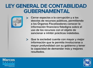 LEY GENERAL DE CONTABILIDAD
GUBERNAMENTAL
Cerrar espacios a la corrupción y a los
desvíos de recursos públicos, permitiendo
a los Órganos Fiscalizadores conocer la
información ﬁnanciera ﬁdedigna sobre el
uso de los recursos con el objeto de
sancionar e inhibir prácticas indebidas.
Que la sociedad cuente con mayor y mejor
información que le permita involucrarse a
mayor profundidad con su gobierno y tener
la capacidad de demandar más y mejores
resultados.
 