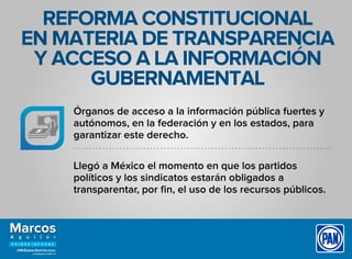 REFORMA CONSTITUCIONAL
EN MATERIA DE TRANSPARENCIA
Y ACCESO A LA INFORMACIÓN
GUBERNAMENTAL
Órganos de acceso a la información pública fuertes y
autónomos, en la federación y en los estados, para
garantizar este derecho.
Llegó a México el momento en que los partidos
políticos y los sindicatos estarán obligados a
transparentar, por ﬁn, el uso de los recursos públicos.
 