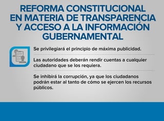 REFORMA CONSTITUCIONAL
EN MATERIA DE TRANSPARENCIA
Y ACCESO A LA INFORMACIÓN
GUBERNAMENTAL
Se privilegiará el principio de máxima publicidad.
Las autoridades deberán rendir cuentas a cualquier
ciudadano que se los requiera.
Se inhibirá la corrupción, ya que los ciudadanos
podrán estar al tanto de cómo se ejercen los recursos
públicos.
 