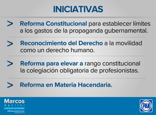 INICIATIVAS
Reforma Constitucional para establecer límites
a los gastos de la propaganda gubernamental.
Reconocimiento del Derecho a la movilidad
como un derecho humano.
Reforma para elevar a rango constitucional
la colegiación obligatoria de profesionistas.
Reforma en Materia Hacendaria.
 