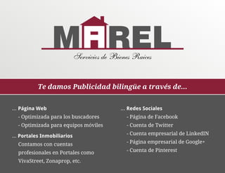 Servicios de Bienes Raices


           Te damos Publicidad bilingüe a través de...


... Página Web                              ... Redes Sociales
  - Optimizada para los buscadores            - Página de Facebook
  - Optimizada para equipos móviles           - Cuenta de Twitter

... Portales Inmobiliarios                    - Cuenta empresarial de LinkedIN

  Contamos con cuentas                        - Página empresarial de Google+

  profesionales en Portales como              - Cuenta de Pinterest

  VivaStreet, Zonaprop, etc.
 