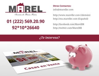 Otros Contactos:
                                        info@marelbr.com

   Servicios de Bienes Raices           http://www.marelbr.com (Alemán)
                                        http://mx.marelbr.com (Español)
01 (222) 569.20.90                      http://facebook.com/MarelBR
  92*10*26640                           http://twitter.com/MarelBR



                                ¿Te interesa?
 