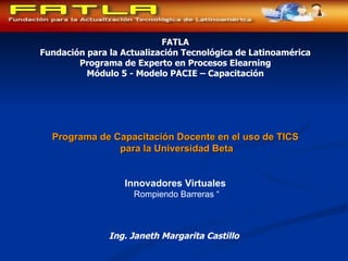 FATLA Fundación para la Actualización Tecnológica de Latinoamérica Programa de Experto en Procesos Elearning Módulo 5 - Modelo PACIE – Capacitación Programa de Capacitación Docente en el uso de TICS para la Universidad Beta Innovadores Virtuales  Rompiendo Barreras “ Ing. Janeth Margarita Castillo   