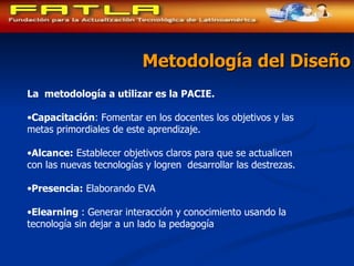 Metodología del Diseño La  metodología a utilizar es la PACIE. Capacitación : Fomentar en los docentes los objetivos y las metas primordiales de este aprendizaje.  Alcance:  Establecer objetivos claros para que se actualicen con las nuevas tecnologías y logren  desarrollar las destrezas. Presencia:  Elaborando EVA Elearning  : Generar interacción y conocimiento usando la tecnología sin dejar a un lado la pedagogía 