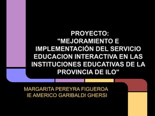 PROYECTO:
         "MEJORAMIENTO E
   IMPLEMENTACIÓN DEL SERVICIO
   EDUCACION INTERACTIVA EN LAS
  INSTITUCIONES EDUCATIVAS DE LA
         PROVINCIA DE ILO"

MARGARITA PEREYRA FIGUEROA
 IE AMERICO GARIBALDI GHERSI
 