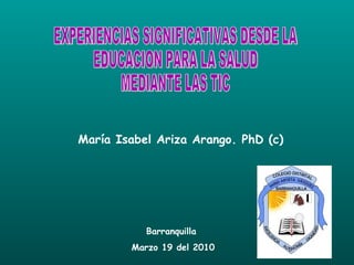María Isabel Ariza Arango. PhD (c) EXPERIENCIAS SIGNIFICATIVAS DESDE LA EDUCACION PARA LA SALUD  MEDIANTE LAS TIC  Barranquilla  Marzo 19 del 2010 
