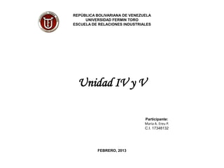 REPÚBLICA BOLIVARIANA DE VENEZUELA
     UNIVERSIDAD FERMIN TORO
ESCUELA DE RELACIONES INDUSTRIALES




  Unidad IV y V

                               Participante:
                               Maria A. Ereu P.
                               C.I. 17348132




          FEBRERO, 2013
 