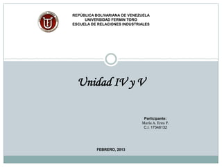 REPÚBLICA BOLIVARIANA DE VENEZUELA
     UNIVERSIDAD FERMIN TORO
ESCUELA DE RELACIONES INDUSTRIALES




  Unidad IV y V

                               Participante:
                              Maria A. Ereu P.
                               C.I. 17348132




          FEBRERO, 2013
 