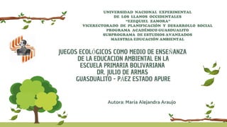 JUEGOS ECOLÓGICOS COMO MEDIO DE ENSEÑANZA
DE LA EDUCACION AMBIENTAL EN LA
ESCUELA PRIMARIA BOLIVARIANA
DR. JULIO DE ARMAS
GUASDUALITO - PÁEZ ESTADO APURE
UNIVERSIDAD NACIONAL EXPERIMENTAL
DE LOS LLANOS OCCIDENTALES
“EZEQUIEL ZAMORA”
VICERECTORADO DE PLANIFICACIÓN Y DESARROLLO SOCIAL
PROGRAMA ACADÉMICO GUASDUALITO
SUBPROGRAMA DE ESTUDIOS AVANZADOS
MAESTRIA EDUCACIÓN AMBIENTAL
Autora: María Alejandra Araujo
 