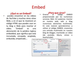 Embed
¿Qué es un Embed?
• puedes encontrar en los vídeos
de YouTube y muchos otros sitios
Web, y en el que te mostrará un
código HTML que puedes usar en
tu blog o Web para insertar el
vídeo. "Embed" es una
abreviación de la palabra inglesa
embedded, que significa que está
incrustado, encajado, acoplado,
embutido, empotrado...
¿Para que sirve?
• Gracias al código EMBED
proporcionado por los numerosos
servicios Web 2.0 podemos insertar
en nuestra web, wiki o blog
numerosos elementos multimedia.
En este tutorial aprenderemos a
utilizar el código EMBED, crearemos
una entrada multimedia en nuestro
blog de blogger, insertando un vídeo
(de youtube, blip.tv, vimeo o
teachertube).
 