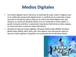 Medios Digitales
• Los medios digitales hacen referencia al contenido de audio, vídeo e imágenes que
se ha codificado (comprimido digitalmente). La codificación de contenidos implica
convertir la entrada de audio y vídeo en un archivo de medio digital como, por
ejemplo, un archivo de Windows Media. Una vez codificado el medio digital, se
puede manipular, distribuir y representar (reproducir) fácilmente en otros equipos,
así como transmitir a través de redes informáticas.
• Ejemplos de tipos de medios digitales: Windows Media Audio (WMA), Windows
Media Video (WMV), MP3, JPEG y AVI. Para obtener más información sobre los
tipos de medios digitales compatibles con el Reproductor de Windows Media.
 