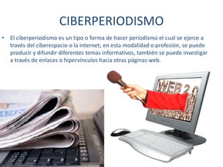 CIBERPERIODISMO
• El ciberperiodismo es un tipo o forma de hacer periodismo el cual se ejerce a
través del ciberespacio o la internet; en esta modalidad o profesión, se puede
producir y difundir diferentes temas informativos, también se puede investigar
a través de enlaces o hipervínculos hacia otras páginas web.
 