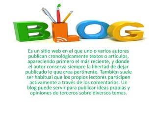 Es un sitio web en el que uno o varios autores
publican cronológicamente textos o artículos,
apareciendo primero el más reciente, y donde
el autor conserva siempre la libertad de dejar
publicado lo que crea pertinente. También suele
ser habitual que los propios lectores participen
activamente a través de los comentarios. Un
blog puede servir para publicar ideas propias y
opiniones de terceros sobre diversos temas.
 