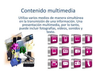 Contenido multimedia
Utiliza varios medios de manera simultánea
en la transmisión de una información. Una
presentación multimedia, por lo tanto,
puede incluir fotografías, vídeos, sonidos y
texto.
 